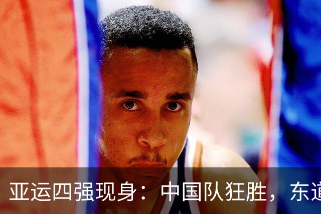 亚运四强现身：中国队狂胜，东道主险胜，跌宕起伏！