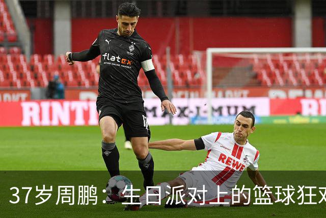 37岁周鹏：生日派对上的篮球狂欢！